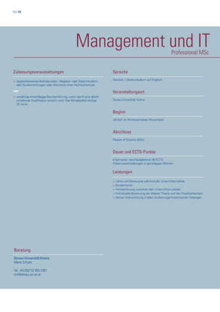 10 | 11
Management und ITProfessional MSc
Zulassungsvoraussetzungen
> abgeschlossenes Bakkalaureats-, Magister- oder Diplomstudium
>aller Studienrichtungen oder Abschluss einer Fachhochschule
oder
> vierjährige einschlägige Berufserfahrung, wenn damit eine gleich-
>zuhaltende Qualifikation erreicht wird. Das Mindestalter beträgt
>25 Jahre.
Beratung
Donau-Universität Krems
Maria Schuler
Tel. +43 (0)2732 893-2307
mit@donau-uni.ac.at
Sprache
Deutsch, Literaturstudium auf Englisch
Veranstaltungsort
Donau-Universität Krems
Beginn
Jährlich im Wintersemester (November)
Abschluss
Master of Science (MSc)
Dauer und ECTS-Punkte
4 Semester, berufsbegleitend; 90 ECTS
Präsenzveranstaltungen in ganztägigen Blöcken
Leistungen
> Lehre und Betreuung während der Unterrichtsmodule
> Studientexte
> Fernbetreuung zwischen den Unterrichtsmodulen
> Individuelle Betreuung der Master Thesis und der Projektarbeit(en)
> Aktive Unterstützung in allen studienorganiosatorischen Belangen
 
