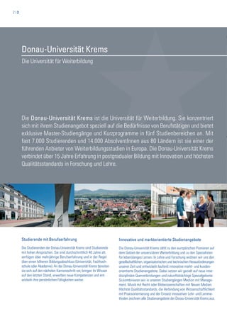 2 | 3
Die Universität für Weiterbildung
Donau-Universität Krems
Studierende mit Berufserfahrung
Die Studierenden der Donau-Universität Krems sind Studierende
mit hohen Ansprüchen. Sie sind durchschnittlich 40 Jahre alt,
verfügen über mehrjährige Berufserfahrung und in der Regel
über einen höheren Bildungsabschluss (Universität, Fachhoch-
schule oder Akademie). An der Donau-Universität Krems bereiten
sie sich auf den nächsten Karriereschritt vor, bringen ihr Wissen
auf den letzten Stand, erwerben neue Kompetenzen und ent-
wickeln ihre persönlichen Fähigkeiten weiter.
Innovative und marktorientierte Studienangebote
Die Donau-Universität Krems zählt zu den europäischen Pionieren auf
dem Gebiet der universitären Weiterbildung und zu den Spezialisten
für lebenslanges Lernen. In Lehre und Forschung widmen wir uns den
gesellschaftlichen, organisatorischen und technischen Herausforderungen
unserer Zeit und entwickeln laufend innovative markt- und kunden-
orientierte Studienangebote. Dabei setzen wir gezielt auf neue inter-
disziplinäre Querverbindungen und zukunftsträchtige Spezialgebiete:
So kombinieren wir in unseren Studiengängen Medizin mit Manage-
ment, Musik mit Recht oder Bildwissenschaften mit Neuen Medien.
Höchste Qualitätsstandards, die Verbindung von Wissenschaftlichkeit
mit Praxisorientierung und der Einsatz innovativer Lehr- und Lernme-
thoden zeichnen alle Studienangebote der Donau-Universität Krems aus.
Die Donau-Universität Krems ist die Universität für Weiterbildung. Sie konzentriert
sich mit ihrem Studienangebot speziell auf die Bedürfnisse von Berufstätigen und bietet
exklusive Master-Studiengänge und Kurzprogramme in fünf Studienbereichen an. Mit
fast 7.000 Studierenden und 14.000 AbsolventInnen aus 80 Ländern ist sie einer der
führenden Anbieter von Weiterbildungsstudien in Europa. Die Donau-Universität Krems
verbindet über 15 Jahre Erfahrung in postgradualer Bildung mit Innovation und höchsten
Qualitätsstandards in Forschung und Lehre.
 