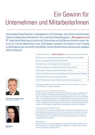 Univ.-Prof. Dr. Dr. Gerhard E. Ortner
Wissenschaftlicher Studienleiter
Jutta Wimmer
Absolventin
Ein Gewinn für
Unternehmen und MitarbeiterInnen
Hervorragende Qualifikationen in Management und Technologie - das sind die entscheidenden
Faktoren erfolgreicher Unternehmen. Das universitäre Masterprogramm „Management und
IT“ bietet diese Mischung und stimmt die Studierenden auf die Balance zwischen diesen Fak-
toren ein. Erst das Beherrschen neuer Technologien ermöglicht die Kreation neuer Produkte
und Dienstleistungen und schafft neue Märkte. Unsere AbsolventInnen beweisen das tagtäglich
höchst erfolgreich.
Unser Lehransatz - Blended Education
Die Vermittlung der Fähigkeit, Probleme und Herausforderungen zu analysieren, mit
Hilfe der neuesten Erkenntnisse der Wissenschaft zu beurteilen und im Team zu
lösen ist unser erklärtes Lehrziel. Wer berufsbegleitend lernt, will und muss effizient
lernen. Das neue Blended Education Konzept ermöglicht das. Es bietet einerseits
Blöcke mit Präsenzveranstaltungen zum Wissenerwerb und persönlichem Austausch
mit den Vortragenden und Kommilitonen und anderseits e-learning-Einheiten, die ein
Lernen nach individuellem Zeitportfolio und erforderlicher Intensität ermöglichen.
Kommunikation und Betreuung
Durch den Einsatz aktueller Instrumente der Informationstechnologie wird eine
intensive Betreuung gewährleistet, die Kommunikation der Lehrenden und Lernen-
den sowie der Lernenden untereinander unterstützt und somit das Erreichen der
Lehrzeile gefördert. Dies beweist die hohe Studienabschlussrate innerhalb der
vorgesehenen vier Semester.
DozentInnen
Die DozentInnen sind in überwiegender Zahl sowohl in der Wissenschaft als auch in
der Praxis tätig. Sie verstehen, diese beiden Gebiete im Interesse unserer Studie-
renden miteinander zu verschmelzen.
8 gute Gründe für ein Master-Studium an der Donau-Universität Krems
Das Studium wird berufsbegleitend absolviert im Blended Education-Modell 1
Bereits erworbenes Wissen wird weiterentwickelt 2
Die Ausbildung ist umsetzungsorientiert und praxisnah 3
International anerkannte Vortragende vermitteln Expertenwissen 4
Lehre erfolgt im Dialog zwischen Wissenschaft und Praxis 5
Inhalte und Methoden entsprechen der Zielgruppe und den didaktischen Standards 6
Das erworbene Wissen ist unmittelbar einsetzbar 7
Alumni-Club-Aktivitäten bieten Wissenstransfer & Erfahrungsaustausch 8
Das Studium gliedert sich in ein Kerncurriculum im ersten Studienjahr und in die
Fachvertiefung im zweiten Studienjahr.
 