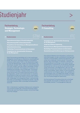 Studienjahr >
STMStudienmodule
Unternehmensstrategien & Gesellschaftspolitik
Unternehmenspolitik & Unternehmenskultur
Perspektiven der Entwicklung von Managementsoftware
Unternehmensbewertung
Nachhaltige Prozessinnovationen im Unternehmen
Perspektiven der informationellen Vernetzung
für das Management
Diese Fachvertiefung beschäftigt sich mit der langfristigen
strategischen Ausrichtung von Unternehmen unterschiedlichster
Größe. Wie können nachhaltig erfolgreich wirtschaftliche
Funktionen erfüllt werden? Nicht nur die Absatzmärkte liegen
im Fokus der Betrachtungen, sondern auch das Erspüren und
Beeinflussen aktueller Trends. Fragen der Unternehmenspolitik
und -kultur werden unter dem Aspekt nachhaltiger Prozess-
innovationen behandelt. Technologische Innovationen und
Globalisierung verlangen neue Einstellungen, Sichtweisen
und veränderte Strategien. Globales Denken und Handeln
sowie ökonomische und soziale Verantwortung sind nicht
als Gegensätze, sondern als Komplementäre zu verstehen.
Wirtschaftlicher Erfolg und Innovation sind für unsere Gesell-
schaft gleich wichtig wie der Erhalt von Einkommen und Kauf-
kraft. Langfristiges und strategisches Planen, verantwortungs-
bewusstes und nachhaltiges wirtschaftliches Handeln, kulturelle
und soziale Flexibilität stellen notwendige Schlüsselqualifika-
tionen dar.
Wer in Unternehmen in gehobener Stellung durch strategische
und innovative Projekte den Unternehmenserfolg steigern
möchte oder solch eine Position anstrebt, wird hier das nötige
Know-How erlangen.
>
Fachvertiefung
Strategie, Technologie
und Management
ITCStudienmodule
Perspektiven der informationellen Vernetzung
für das Management
Trends des Software Engineering
Business Process Management & Entrepreneurship
Nachhaltige Prozessinnovationen im Unternehmen
Standardisierung & Zertifizierung von Arbeitsprozessen
Das explosive Wachstum der Informations- und Kommuni-
kationstechnologien und das unaufhaltsame Vordringen des
Internets und Social Media in alle Business-Bereiche unter-
stützen den anhaltenden Aufschwung der IT-Consulting-
Branche. Neue Technologien im Hardware-, Software- und
Multimedia-Bereich durchdringen immer weitere Anwen-
dungsbereiche in Unternehmen und Verwaltung. Beratungs-
leistung darf sich nicht nur auf die rein technischen Kompo-
nenten beschränken. Die Möglichkeiten, aber auch die
Probleme vernetzter Kommunikation werden immer umfang-
reicher und komplexer. Daher werden nur jene Consultants
kundenorientiert und erfolgreich agieren, die in größeren Zu-
sammenhängen sicher und zielgerichtet handeln und neben
den technischen Kenntnissen auch Kommunikations-, Projekt-,
Zeit- und Prozessmanagement beherrschen.
Die Fachvertiefung IT-Consulting richtet sich an (künftige)
Führungskräfte, die entweder im IT-Bereich oder an der
Schnittstelle zwischen IT und Management tätig sind.
Fachvertiefung
IT-Consulting
>
 