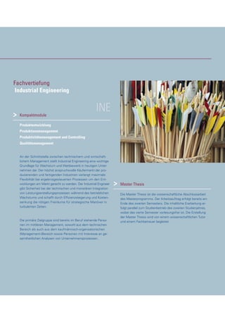 INEKompaktmodule
Produktentwicklung
Produktionsmanagement
Produktivitätsmanagement und Controlling
Qualitätsmanagement
An der Schnittstelle zwischen technischem und wirtschaft-
lichem Management stellt Industrial Engineering eine wichtige
Grundlage für Wachstum und Wettbewerb in heutigen Unter-
nehmen dar. Der höchst anspruchsvolle Käufermarkt der pro-
duzierenden und fertigenden Industrien verlangt maximale
Flexibilität bei ergebnisgesteuerten Prozessen um den Ent-
wicklungen am Markt gerecht zu werden. Der Industrial Engineer
gibt Sicherheit bei der technischen und monetären Integration
von Leistungserstellungsprozessen während des betrieblichen
Wachstums und schafft durch Effizienzsteigerung und Kosten-
senkung die nötigen Freiräume für strategische Manöver in
turbulenten Zeiten.
Die primäre Zielgruppe sind bereits im Beruf stehende Perso-
nen im mittleren Management, sowohl aus dem technischen
Bereich als auch aus dem kaufmännisch-organisatorischen
(Management-)Bereich sowie Personen mit Interesse an ge-
samtheitlichen Analysen von Unternehmensprozessen.
Master Thesis
Die Master Thesis ist die wissenschaftliche Abschlussarbeit
des Masterprogramms. Der Arbeitsauftrag erfolgt bereits am
Ende des zweiten Semesters. Die inhaltliche Erarbeitung er-
folgt parallel zum Studienbetrieb des zweiten Studienjahres,
wobei das vierte Semester vorlesungsfrei ist. Die Erstellung
der Master Thesis wird von einem wissenschaftlichen Tutor
und einem Fachbetreuer begleitet.
>
>
Fachvertiefung
Industrial Engineering
 
