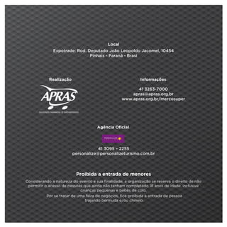 Local
              Expotrade: Rod. Deputado João Leopoldo Jacomel, 10454
                               Pinhais - Paraná - Brasi




            Realização                                      Informações

                                                         41 3263-7000
                                                       apras@apras.org.br
                                                   www.apras.org.br/mercosuper




                                     Agência Oficial 




                                     41 3095 – 2255
                         personalize@personalizeturismo.com.br




                          Proibida a entrada de menores
Considerando a natureza do evento e sua finalidade, a organização se reserva o direito de não
 permitir o acesso de pessoas que ainda não tenham completado 18 anos de idade, inclusive
                             crianças pequenas e bebês de colo.
           Por se tratar de uma feira de negócios, fica proibida a entrada de pessoa
                                trajando bermuda e/ou chinelo.
 