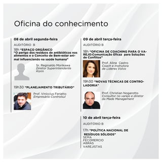 Oficina do conhecimento
08 de abril segunda-feira                    09 de abril terça-feira
AUDITÓRIO B                                  AUDITÓRIO B
18h “ESPAÇO ORGÂNICO
“O perigo dos resíduos de antibióticos nos   18h “OFICINA DE COACHING PARA O VA-
alimentos e o Conceito de Bem-estar ani-     REJO:Comunicação Eficaz para Soluções
                                             de Conflitos”
mal influenciando na saúde humana”
                                                        Prof. Aline Castro
              Sr. Reginaldo Morikawa                    Coach e Instrutora
              Diretor Superintendente                   de Lideres Volvo
              Korin


                                             19h30 “NOVAS TÉCNICAS DE CONTRO-
                                             LADORIA”
19h30 “Planejamento Tributário“
            Prof. Viníccius Feriatto                    Prof. Christian Nogarotto
            Empresário Controlsul                       Consultor no varejo e diretor
                                                        da Made Management




                                             10 de abril terça-feira
                                             AUDITÓRIO B

                                             17h “POLÍTICA NACIONAL DE
                                             RESÍDUOS SÓLIDOS”
                                             SEMA
                                             FECOMERCIO
                                             ABRAS
                                             VAREJISTAS	
 