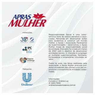 instituições
               Responsabilidade Social é uma carac-
               terística forte de nossos parceiros e asso-
               ciados. Pensando em desenvolver ações
               para ajudarmos a construir um mundo
               melhor, a Apras – Associação Paranaense
               de Supermercados – desenvolveu o Apras
               Mulher, braço de responsabilidade social
               da entidade. O projeto foi criado em março
               de 2007 com o objetivo de desenvolver
               atividades sociais. A intenção é congregar
               as mulheres supermercadistas, familiares,
               fornecedoras e empresárias vinculadas ao
               setor.

               Todos os anos, nas feiras realizadas pela
               Associação, o Apras Mulher arrecada pro-
               dutos excedentes das vitrines junto aos ex-
Patrocínio     positores e encaminha às entidades cadas-
               tradas.



               Informações:
               Contato c/ Andrea Luy
               41 3263-7000
               andrea@academiaapras.com.br
 