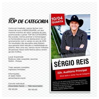 Como já é tradição, vamos fechar com
chave de ouro a MERCOSUPER, um dos
maiores eventos do setor varejista do país,
promovendo o jantar TOP DE CATEGORIA.
Na ocasião, iremos premiar e homenagear
os fornecedores que se destacaram no rel-
acionamento com o varejo no ano de 2012.
Os resultados são apurados pela Nielsen,
que garante total isenção e credibilidade ao
prêmio. Mais uma vez, iremos reunir milhares
de pessoas nessa noite festiva para a entre-
ga dos troféus.

Local: Expotrade
Rodovia João Leopoldo Jacomel,
10454 - Pinhais


Traje: passeio completo
ingressos limitados

Informações
41 3263-7000
apras@apras.org.br
                                                                                    da música
                                                                     esse fenômeno
                                               Ven  ha ver de perto               rgio Reis, que
                                                                   há 40 anos. Sé
Convite individual:                            sert aneja, sucesso                   a, com hits
                                                                     na Jovem Guard
Associados Apras      Não-associados           com   eçou a carreira
                                                                 de Papel”
                                               como “Coração
                                                                 PEN FOOD)
R$ 120,00             R$ 140,00                  OPEN BAR E O
                                                (
 
