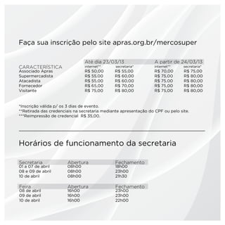 Faça sua inscrição pelo site apras.org.br/mercosuper

                                Até dia 23/03/13                  A partir de 24/03/13
CARACTERÍSTICA                  internet**     secretaria*        internet**    secretaria*
Associado Apras                 R$   50,00    R$   55,00          R$   70,00    R$    75,00
Supermercadista                 R$   55,00    R$   60,00          R$   75,00    R$    80,00
Atacadista                      R$   55,00    R$   60,00          R$   75,00    R$    80,00
Fornecedor                      R$   65,00    R$   70,00          R$   75,00    R$    80,00
Visitante                       R$   75,00    R$   80,00          R$   75,00    R$    80,00


*Inscrição válida p/ os 3 dias de evento.
**Retirada das credenciais na secretaria mediante apresentação do CPF ou pelo site.
***Reimpressão de credencial R$ 35,00.




Horários de funcionamento da secretaria

Secretaria             Abertura                Fechamento
01 a 07 de abril       08h00                   18h00
08 e 09 de abril       08h00                   23h00
10 de abril            08h00                   21h30

Feira                  Abertura                Fechamento
08 de abril            16h00                   23h00
09 de abril            16h00                   23h00
10 de abril            16h00                   22h00
 
