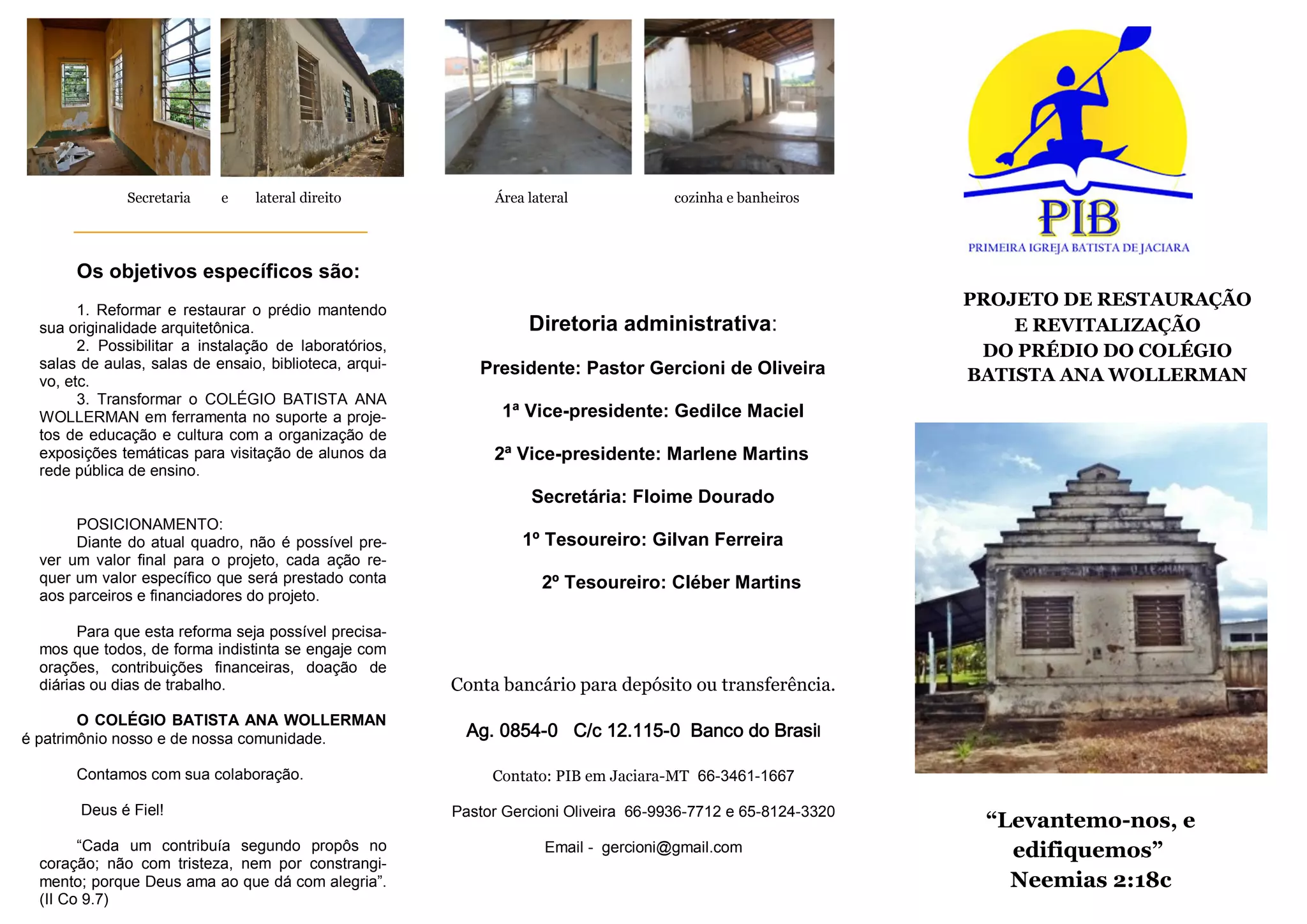 “Levantemo-nos, e
edifiquemos”
Neemias 2:18c
PROJETO DE RESTAURAÇÃO
E REVITALIZAÇÃO
DO PRÉDIO DO COLÉGIO
BATISTA ANA WOLLERMAN
Os objetivos específicos são:
1. Reformar e restaurar o prédio mantendo
sua originalidade arquitetônica.
2. Possibilitar a instalação de laboratórios,
salas de aulas, salas de ensaio, biblioteca, arqui-
vo, etc.
3. Transformar o COLÉGIO BATISTA ANA
WOLLERMAN em ferramenta no suporte a proje-
tos de educação e cultura com a organização de
exposições temáticas para visitação de alunos da
rede pública de ensino.
POSICIONAMENTO:
Diante do atual quadro, não é possível pre-
ver um valor final para o projeto, cada ação re-
quer um valor específico que será prestado conta
aos parceiros e financiadores do projeto.
Para que esta reforma seja possível precisa-
mos que todos, de forma indistinta se engaje com
orações, contribuições financeiras, doação de
diárias ou dias de trabalho.
O COLÉGIO BATISTA ANA WOLLERMAN
é patrimônio nosso e de nossa comunidade.
Contamos com sua colaboração.
Deus é Fiel!
“Cada um contribuía segundo propôs no
coração; não com tristeza, nem por constrangi-
mento; porque Deus ama ao que dá com alegria”.
(II Co 9.7)
Conta bancário para depósito ou transferência.
Ag. 0854-0 C/c 12.115-0 Banco do Brasil
Contato: PIB em Jaciara-MT 66-3461-1667
Pastor Gercioni Oliveira 66-9936-7712 e 65-8124-3320
Email - gercioni@gmail.com
Diretoria administrativa:
Presidente: Pastor Gercioni de Oliveira
1ª Vice-presidente: Gedilce Maciel
2ª Vice-presidente: Marlene Martins
Secretária: Floime Dourado
1º Tesoureiro: Gilvan Ferreira
2º Tesoureiro: Cléber Martins
Secretaria e lateral direito Área lateral cozinha e banheiros
 