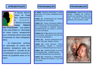 APRESENTAÇÃO                        PROGRAMAÇÃO                           PROGRAMAÇÃO


               A Escola Menino         8ª SÉRIE: DANÇAS AFRICANAS E APRE-     VESPERTINO: DESFILE DA BELEZA
                                       SENTAÇÃO DE SLIDES (APRESENTAÇÃO       NEGRA, TAMBOR DE CRIOULA,
              Jesus de Praga           NO PALCO)                              GRUPO DE CAPOEIRA, PEÇA TEA-
              tem desenvolvido                                                TRAL “O MULATO” PARTICIPAÇÃO
                                       TURMA 101: CONSTRUÇÃO DE FRASES
              o      projeto:                                                 ESPECIAL DO COLÉGIO LAUNÉ.
                                       (EXPOSIÇÃO DE CARTAZES)
              “ Va l o r i z a n d o   TURMA 102: DANÇA, PESQUISA SOBRE A
              nossa        História    IMPORTÂNCIA DE NELSON MANDELA PA-
                                       RA A SOCIEDADE E COMIDAS TÍPICAS.
sem Preconceito” cujo objetivo
                                       (APRESENTAÇÃO DE DANÇA E EXPOSI-
é dar mais ênfase na valorização       ÇÃO DE CARTAZES).
da nossa cultura, assegurando          TURMAS 201 E 202: MÚSICA NO CONTEX-
que a dimensão étnico-racial seja      TO CULTURAL. (LEITURA DE TEXTOS, RE-
incorporada ao fazer pedagógico        CITAL”NAVIO NEGREIRO”).

diário.                                TURMA 203: RITMOS (APRESENTAÇÃO
                                       HIP HOP, REGGAE, SAMBA E ROCK).
       Ao implementar políticas
                                       TURMA 301: PEÇA MUSICAL “AFRO-
de valorização da cultura afro-        DESCENDENTE, POEMA E FIGURAS
brasileira, desejamos cada vez         (RECITAL E APRESENTAÇÃO NO PALCO).

mais entender o conceito de de-        TURMA 302: DRAMATIZAÇÃO CULTURA
                                       AFRO-BRASILEIRA, DRAMATIZAÇÃO “ A
mocratização escolar buscando o
                                       CONTEMPORANEIDADE DOS NEGROS)
direito de igualdade entre os ho-
                                       TURMA 303: PESQUISA E APRESENTA-
mens.                                  ÇÃO DE TRABALHOS SOBRE A CULTURA
                                       E RELIGIÃO.
 