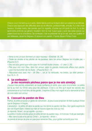 Chacun, à un moment ou à un autre, désire faire le point sur la façon dont son existence se déroule.
Chacun peut éprouver des difficultés dans sa vie affective, professionnelle, amicale. Il y a des choix
heureux, d’autres moins, des paroles que l’on regrette, d’autres qui ont porté du fruit. Il y a des
sentiments profonds qui gênent, troublent, font du mal. Il peut aussi y avoir des actes graves qui
pèsent lourd sur la conscience. Se confesser, c’est se présenter tel qu’on est, avec ses qualités et
ses faiblesses, devant le Seigneur. Et recevoir son pardon. D’après Bayard Fiches Croire
« Venez à moi, je vous donnerai un cœur nouveau » (Ezéchiel 36, 26)
« Oublie les révoltes et les péchés de ma jeunesse, dans ton amour Seigneur ne m’oublie pas. »
(Psaume 24,7)
« Dieu est plus grand que notre cœur et il connaît toutes choses. » (1 Jean 3, 20)
« Pitié pour moi mon Dieu, dans ton amour, selon ta grande miséricorde efface mon péché.
Lave-moi tout entier de ma faute. » (Psaume 50,3 – 4)
«  Réjouissez-vous avec moi – dit Dieu -, car je l’ai retrouvée, ma brebis, qui était perdue  »
(Luc 15, 4 – 7)
4.	 La confession : 	
je me reconnais pécheur,parce que je me sais aimé(e)
J’avoue mes péchés sobrement, en toute confiance et vérité, pour venir à la lumière. Le prêtre
est là au nom du Christ venu pour les pécheurs. C’est à ce titre qu’il reçoit les secrets des
consciences et qu’il est tenu de les garder. J’exprime à Dieu mon regret et je lui demande la force
de vivre selon son amour.
5.	 L’accueil du pardon de Dieu
Parfois, le prêtre propose un geste de conversion. Je peux aussi proposer de faire quelque chose
que le Seigneur m’inspire.
L’absolution : le prêtre dit alors la parole qui me donne le pardon de Dieu. Son geste exprime le
don de l’Esprit Saint. Il étend sa main et trace le signe de croix sur moi.
Je réponds ‘Amen’, ce qui signifie « je crois ».
Le prêtre m’invite à rendre grâce et à être témoin du pardon reçu : il m’envoie ! Il dit par exemple :
« Allez dans la paix et la joie du Christ ». Je réponds « Amen ».
Je prends le temps de prier en paix pour remercier Dieu, pour goûter sa bonté pour moi.
 