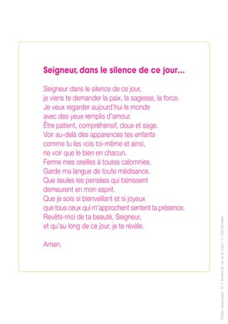 Seigneur,dans le silence de ce jour…
Seigneur dans le silence de ce jour,
je viens te demander la paix, la sagesse, la force.
Je veux regarder aujourd’hui le monde
avec des yeux remplis d’amour.
Être patient, compréhensif, doux et sage.
Voir au-delà des apparences tes enfants
comme tu les vois toi-même et ainsi,
ne voir que le bien en chacun.
Ferme mes oreilles à toutes calomnies.
Garde ma langue de toute médisance.
Que seules les pensées qui bénissent
demeurent en mon esprit.
Que je sois si bienveillant et si joyeux
que tous ceux qui m’approchent sentent ta présence.
Revêts-moi de ta beauté, Seigneur,
et qu’au long de ce jour, je te révèle.
Amen.
Éditeurresponsable :M.-F.Boveroulle,ruedelaLinière14,1060Bruxelles
 