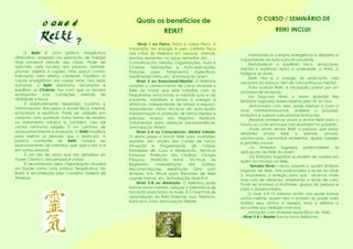 Nível 1 ou Físico: Trata o corpo físico. A
transmisão da energia é pelo contato físico
das mãos do Reikiano em pessoas, animais,
plantas, sementes, na agua, remedios, etc.
Conceituação, História, Organizações, Aura e
Chakras, Aplicações e Auto-Aplicações,
Posições para Tratamentos Específicos,
Meditações Osho, etc. Sintonização Nível I.
Nível 2 ou Emocional/Mental: O Reikiano
adquire o conhecimento de como modular o
Reiki de modo que este trabalhe com as
frequências emocionais e mentais suas e do
paciente. Habilitam a enviar a energia à
distância, independente de tempo e espaço.
Aprendendo várias técnicas de auto-ajuda,
transformação e proteção de forma rápidas e
precisas. Acesso aos Registros Akásicos,
Tratamentos para doenças psicossomáticas.
Sintonização Nível II.
Nível 3-A ou Consciencia/ Mestre Interior:
O aluno passa a enviar Reiki para multidões,
planeta, etc. Mudra dos Canais de Força,
Ativação e Programação de Cristais,
Mandalas de Cura e Realização, Técnicas
Kahunas: Proteção dos Chakras, Cirurgia
Psíquica, Proteção Astral, Técnicas de
Regressão, Interpretação dos Sonhos,
Recomendações, Meditação Osho com
Símbolo 3-A, Ritual para Reuniões de Reiki
usando formas, etc. Sintonização Nível III-A.
Nível 3-B ou Mestrado: O Reikiano pode
formar novos mestres, adquire a sistemática de
iniciação para todos os níveis. É o nível final de
aprendizado do Reiki Sistemas: Usui, Tibetano,
Kahuna e Osho. Sintonização Mestre.
O Reiki é uma prática terapêutica
alternativa, baseada na aplicação de Energia
Vital Universal através das mãos. Pode ser
aplicado com sucesso em pessoas, animais,
plantas, objetos e lugares. Não possui contra-
indicação nem efeitos colaterais. Equilibra os
canais energéticos das coisas vivas. Nos seres
humanos, o Reiki desobstrui, recompõe e
equilibra os Chakras, faz com que os tecidos
readquiram suas condições normais de
vitalidade e força.
É essencialmente reparador, curativo e
harmonizador. Recupera a saúde física, mental,
emocional e espiritual. Pode ser utilizado em
conjunto com qualquer outra forma de terapia
ou tratamento médico e, também, não vai
contra nenhuma religião. É um caminho de
autoconhecimento e evolução. O Reiki modifica
para melhor as pessoas que o praticam. A
prática constante de Reiki conduz ao
aprimoramento do indivíduo que aplica em si e
em outras pessoas.
É um ato de amor que nos aproxima do
Poder Cósmico, das pessoas e coisas.
É reconhecido pela Organização Mundial
da Saúde como uma prática Terapêutica. No
Brasil, é reconhecido pelo Conselho Federal de
Terapias.
O CURSO / SEMINÁRIO DE
REIKI INCLUI:
O Q U E É
?
_Harmoniza os campos energeticos e desperta a
capacidade de auto-cura do paciente.
_Restabalece o equilibrio fisico, emocianal,
mental e espiritual, reduz a ansiedade, o stress, a
fadiga e as dores.
_Reiki não e a energia do praticante, nao
necessita da esforco nem de concentracao mental.
_Para acessar Reiki, e necessario passar por um
processo de iniciacao.
_No Segundo Nivel, o aluno aprende tres
Simbolos Sagrados redescobertos pelo Dr. M. Usui.
_Sintonizado com eles, pode efetuar a cura a
nivel mental/emocional, acelerar o processo
evolutivo e superar suas proprias limitacoes.
_Resolve problemas atuais e enviar Reiki para o
futuro, ou curar emocoes nao resolvidas no passado.
_Pode ainda enviar Reiki a pessoas que estao
distantes; enviar Reiki a animais, arvores,
plantacaoes, harmonizar ambientes, ajudar cidades
e grandes causas.
_Os Simbolos Sagrados potencializam as
aplicacoes do Reiki do Nivel I.
_Os Simbolos Sagrados so podem ser usados por
quem for iniciado no Reiki.
_Terceiro Nivel o aluno adquire o quarto Simbolo
Sagrado de Reiki. Este potencializa a acao do Nivel
2. Modulariza a energia para que alcance niveis
mais sutis de vibracao, ampliando a acao de cura.
Pode ser enviada a multidoes, grupos de pessoas e
para a planeta inteiro.
_O nivel 3-A O reikiano ainda nao pode formar
outros mestres, porem tem o simbolo do poder para
realizar seus sonhos e desejos, leva o reikano a
encontrar sua verdade mais real.
_Iniciação com símbolos específicos de Reiki.
- Nivel 3-B – Master forma novos Reikianos.
Quais os benefícios de
REIKI?
 