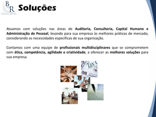 Soluções
Atuamos com soluções nas áreas de Auditoria, Consultoria, Capital Humano e
Administração de Pessoal, levando para sua empresa às melhores práticas de mercado,
considerando as necessidades específicas de sua organização.
Contamos com uma equipe de profissionais multidisciplinares que se comprometem
com ética, competência, agilidade e criatividade, a oferecer as melhores soluções para
sua empresa.
 