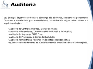 Auditoria
Seu principal objetivo é aumentar a confiança dos acionistas, analisando a performance
financeira e contribuindo para o crescimento sustentável das organizações através das
seguintes soluções:
•Auditoria de Controles Internos / Gestão de Riscos;
•Auditoria Independente / Demonstrações Contábeis e Financeiras;
•Auditoria de Segurança / ISPS Code;
•Auditoria de Processos / Sistemas da Qualidade;
•Auditoria Administrativa / Rotinas Trabalhistas e Previdenciárias;
•Qualificação e Treinamento de Auditores Internos em Sistema de Gestão Integrada.
 