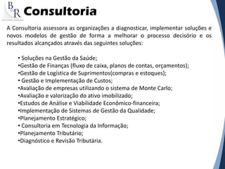 Consultoria
A Consultoria assessora as organizações a diagnosticar, implementar soluções e
novos modelos de gestão de forma a melhorar o processo decisório e os
resultados alcançados através das seguintes soluções:
• Soluções na Gestão da Saúde;
•Gestão de Finanças (fluxo de caixa, planos de contas, orçamentos);
•Gestão de Logística de Suprimentos(compras e estoques);
• Gestão e Implementação de Custos;
•Avaliação de empresas utilizando o sistema de Monte Carlo;
•Avaliação e valorização do ativo imobilizado;
•Estudos de Análise e Viabilidade Econômico-financeira;
•Implementação de Sistemas de Gestão da Qualidade;
•Planejamento Estratégico;
• Consultoria em Tecnologia da Informação;
•Planejamento Tributário;
•Diagnóstico e Revisão Tributária.
 