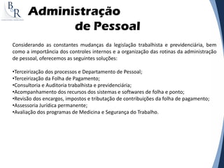 Administração
de Pessoal
Considerando as constantes mudanças da legislação trabalhista e previdenciária, bem
como a importância dos controles internos e a organização das rotinas da administração
de pessoal, oferecemos as seguintes soluções:
•Terceirização dos processos e Departamento de Pessoal;
•Terceirização da Folha de Pagamento;
•Consultoria e Auditoria trabalhista e previdenciária;
•Acompanhamento dos recursos dos sistemas e softwares de folha e ponto;
•Revisão dos encargos, impostos e tributação de contribuições da folha de pagamento;
•Assessoria Jurídica permanente;
•Avaliação dos programas de Medicina e Segurança do Trabalho.
 