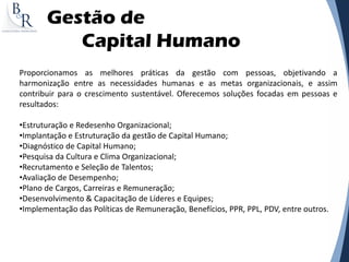 Gestão de
Capital Humano
Proporcionamos as melhores práticas da gestão com pessoas, objetivando a
harmonização entre as necessidades humanas e as metas organizacionais, e assim
contribuir para o crescimento sustentável. Oferecemos soluções focadas em pessoas e
resultados:
•Estruturação e Redesenho Organizacional;
•Implantação e Estruturação da gestão de Capital Humano;
•Diagnóstico de Capital Humano;
•Pesquisa da Cultura e Clima Organizacional;
•Recrutamento e Seleção de Talentos;
•Avaliação de Desempenho;
•Plano de Cargos, Carreiras e Remuneração;
•Desenvolvimento & Capacitação de Líderes e Equipes;
•Implementação das Políticas de Remuneração, Benefícios, PPR, PPL, PDV, entre outros.
 