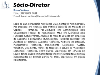 Sócio-Diretor
Breno Santana
Fone: (81) 9 8802 6284
E-mail: breno.santana@berconsultoria.com.br
Sócio da B&R Consultores Associados LTDA. Contador, Administrador,
Pós-graduado em Finanças pelo Instituto Brasileiro de Mercado de
Capitais – IBMEC-RJ, Pós-Graduado em Administração pela
Universidade Federal de Pernambuco, MBA em Marketing pela
Fundação Getúlio Vargas, Atuação de mais de 20 anos em empresas
de Auditoria e Consultoria Multinacionais, Trabalhos realizados em
Auditoria de Balanços, Auditoria Financeira, Auditoria de Estoques,
Planejamento Financeiro, Planejamento Estratégico, Custos,
Valuation, Orçamento, Planos de Negócios e Estudo de Viabilidade
Econômico- Financeira, entre outros. Experiência em serviços de
Saúde, tendo atuado em Consultorias em diversos Hospitais e Clinicas
especializadas de diversos portes no Brasil. Especialista em Custos
Hospitalares.
 