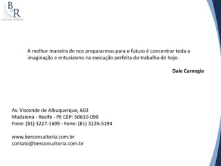 Av. Visconde de Albuquerque, 603
Madalena - Recife - PE CEP: 50610-090
Fone: (81) 3227-1699 - Fone: (81) 3226-5194
www.berconsultoria.com.br
contato@berconsultoria.com.br
A melhor maneira de nos prepararmos para o futuro é concentrar toda a
imaginação e entusiasmo na execução perfeita do trabalho de hoje.
Dale Carnegie
 