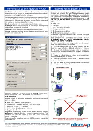 Ferramenta de configuração X-CTU
O X-CTU é baseado na plataforma Windows. O programa foi desenvolvido
para interagir com os arquivos de firmware encontrados nos produtos Digi,
e possui uma interface gráfica de fácil utilização.
O programa deve ser utilizado em computadores rodando o Windows 98 ou
superior. O X-CTU pode ser baixado do web site da Digi. Quando instalado
corretamente, o programa pode ser ativado clicando no ícone presente na
tela Desktop, ou selecionando pelo Menu Iniciar.
Quando lançado, você verá uma janela com quatro abas no topo.
PC SettingsPC SettingsPC SettingsPC Settings: Permite selecionar a porta de comunicação e configurar os
parâmetros de comunicação com o rádio.
Range Test:Range Test:Range Test:Range Test: Permite realizar um teste de alcance entre dois rádios.
Terminal:Terminal:Terminal:Terminal: Implementa um hyper terminal. Esta aba também permite aces-
sar o firmware via comandos AT.
A ALFACOMP fica expressamente excluída de qualquer responsabilidade por perdas, danos, lucros cessantes ou qualquer prejuízo causado
ao comprador ou a terceiros que possam estar associados ao uso dos produtos e serviços fornecidos ou eventuais falhas, defeitos ou atraso
nos prazos de fornecimento.
Quando o programa é lançado, a aba PC Setting é automatica-
mente selecionada. A aba é dividida nas seguintes áreas:
COM Port Setup
Permite ajustar os seguintes parâmetros da comunicação serial
entre pc e rádio:
• Baud Rate: Standard e non-standard
• Flow Control: Hardware, Software (Xon/Xoff), None
• Data bits: 4, 5, 6, 7, e 8 data bits
• Parity: None, Odd, Even, Mark e Space
• Stop bit: 1, 1.5, e 2
Para alterar qualquer dos ajustes listados acima, selecione o menu
pull down à esquerda do valor e selecione o ajuste desejado. Para
introduzir um valor não padrão de baud rate, digite o valor no
campo à esquerda.
Para informações completas sobre o X-CTU acesse o manual do
produto RM2071.
Testando rádios passo-a-passo
Este item foi motivado pelas perguntas e dúvidas mais fre-
quentes dos usuários que pela primeira vez tem contato
com nossos rádios modem. Quando se faz a primeira tenta-
tiva de comunicar equipamentos dotados de portas seriais
via rádio e a comunicação não funciona, a pergunta é: ON-
DE ESTÁ O PROBLEMA? A resposta pode ser, entre ou-
tras:
• Baud rate;
• Paridade;
• Time-out de comunicação;
• Pinagem de cabos;
• Endereçamento de rádios;
• Endereçamento dos equipamentos.
Sugerimos a seguinte sequência para testar e configurar
uma rede de rádios.
OBS: PROGRAMAR OS RÁDIOS PELA RS232 E TESTAR
A COMUNICAÇÃO PELA RS485. DESTA FORMA, AMBAS
AS PORTAS SERÃO TESTADAS.
1 – Os módulos XBP24 são programados em fábrica para
9600 bps sem paridade e um stop bit.
2 – Executar o teste serial com ECO em bancada que será
descrito a seguir. Afaste os rádios de pelo menos 2 metros.
3 – Executar o teste de comunicação entre os equipamen-
tos definitivos, em bancada, exemplo: software supervisório
e clp.
4 – Instalar os rádios no campo e testar os enlaces utilizan-
do o software de teste de enlaces.
5 – Executar novamente o teste de ECO, agora utilizando
antenas à distância.
6 – Por fim, testar a comunicação entre os equipamentos
definitivos como foi feito em bancada.
Este é um guia rápido. Leia o manual do produto para informações completas sobre a utilização do equipamento.
 