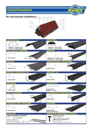 PRODUCTKENMERKEN


De voornaamste toebehoren




HALFRONDE NOK                    EINDNOKPAN




   220 mm = lengte 2,10 m           220 mm = klein model
   310 mm = lengte 2,50 m           310 mm = groot model
PLATTE NOK OF HOEKKEPER          WINDVEER



 Lengte 2,00 m                    130/150 mm = 3,05 m lang
                                  90/100 mm = 2,10 m lang

KIELGOOT                         AANSLUITSTUKKEN GOOTSLABBEN



 Lengte 2,00 m                   Lengte 2,00 m


DRUIPLIJST MUREN (RECHT 90°)     DRUIPLIJST 120°




 Lengte 2,00 m                   Lengte 2,00 m


SNEEUWKAM                        VLAKKE PLAAT



                                 Lengte 2,00 m
 Lengte 2,00 m
                                 Breedte = 1,25 m

HOEK SCHOORSTEEN                 NOKBEDEKKING GELIJK MET MUUR



 Lengte 2,00 m                   Lengte 2,00 m



TUSSENSTUK VOOR 2 HELLINGEN      DRUIPBAND



 Lengte 2,00 m                   Lengte 2,00 m
                                 Basis 50 tot 100 mm

AFDICHTING                       WATERDICHTE ZELFBORENDE SCHROEVEN
VOOR ECONOROBS® EN BIGROBS®                Zelfborende schroef
Lengte = 1,10 m (Econorobs®)               4,8 mm x 35 mm
             1,00 m (Bigrobs®)             Gebruik: Bevestigen van de panelen
Lichtgrijs polyethyleen                    Zelfborende overlapschroef
Plaatsing onder panelen                    4,8 mm x 20 mm
Plaatsing onder nokbedekking               Gebruik: Bevestigen van staal op staal
 