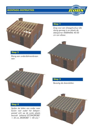 MONTAGE-INSTRUCTIES




                                     Stap 1
                                     Zorg voor een draagstructuur die
                                     stevig genoeg is en plaats de
                                     daksparren MAXIMAAL 40-50
                                     cm van elkaar.




   Stap 2
  Breng een onderdakmembraan
  aan.




                                     Stap 3
                                     Bevestig de dwarslatten.




   Stap 4
  Spijker de latten van onder naar
  boven vast zodat het dakpan-
  paneel zich op de juiste plaats
  bevindt. (afstand ECONOROBS®
  = 35 cm, BIGROBS® = 40 cm).*
 