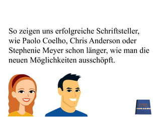 So zeigen uns erfolgreiche Schriftsteller,wie Paolo Coelho, Chris Anderson oder Stephenie Meyer schon länger, wie man die neuen Möglichkeiten ausschöpft.