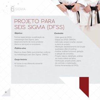 6 SIGMA
      PROJETO PARA                                                                          UPGRADE PARA BLACK
      SEIS SIGMA (DFSS)                                                                     BELT EM LEAN SEIS SIGMA
      Objetivo:                                     Conteúdo:                               Objetivo:                                      Conteúdo:

      Formar especialistas na aplicação da          - Visão geral do DFSS;                  Completar a formação dos especialistas         - Ferramentas Lean;
      metodologia Seis Sigma, para                  - Etapas do DFSS: DMADV;                (2º nível) na aplicação da metodologia e das   - Avaliação de sistemas de medição;
      desenvolvimento de novos produtos             - Definição: project charter, escopo    ferramentas avançadas do Lean Seis Sigma.      - Capacidade de processos e capacidade
      (bens ou serviços) ou processos.                e plano do projeto;                                                                    Sigma;
                                                                                            Público-alvo:                                  - Ferramentas estatísticas avançadas;
                                                    - Mediação: desdobramento da função
      Público-alvo:                                   qualidade e Benchmarking;                                                            - Delineamento de experimentos (DOE);
                                                                                            Somente para pessoas que já tenham feito o
                                                    - Análise: análise funcional, geração   curso de Green Belts em alguma instituição.    - Tópicos avançados de CEP e CEP para
      Black ou Green Belts que já tenham vivência
                                                      e seleção de conceitos;                                                                pequenos lotes;
      na metodologia Lean Seis Sigma - DMAIC.
                                                    - Projeto: básico, detalhado, análise                                                  - Implantação da metodologia Lean Seis
                                                                                            Carga horária:
                                                      do modo e efeito da falha;                                                             Sigma.
      Carga horária:
                                                    - Verificação: projeto-piloto, plano    80 horas (curso oferecido nas modalidades
                                                                                                               v




      40 horas (curso oferecido somente               de controle e implantação;            “aberto” e “In Company”).
      “In Company”).                                - Outras ferramentas do DFSS.




10                                                                                                                                                                                  07
 