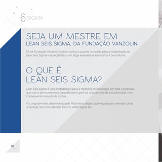 6 SIGMA
      SEJA UM MESTRE EM                                                                            É HORA DE DECIDIR
      LEAN SEIS SIGMA, DA FUNDAÇÃO VANZOLINI                                                       Veja um resumo dos diferenciais que você só vai encontrar na Fundação Vanzolini:

      Só na Fundação Vanzolini você encontra o suporte completo para a implantação do
                                                                                                   - Ensino, implantação, consultoria e suporte de uma fundação de renome, ligada à
      Lean Seis Sigma e especialistas com larga experiência em ensino e consultoria.
                                                                                                     Universidade de São Paulo – uma universidade de ponta, listada entre as melhores
                                                                                                     do mundo;
                                                                                                   - Assessoria na implantação da metodologia fornecida por especialistas de renome

      O QUE É                                                                                        no mercado;
                                                                                                   - Certificação com reconhecimento nacional e internacional;
                                                                                                   - Formação eclética, podendo ser empregada em diversos tipos de empresas, tais como:

      LEAN SEIS SIGMA?                                                                               indústria, hospitais, bancos, financeiras, telecomunicações, setor agropecuário etc.
                                                                                                   - Melhora da empregabilidade e, ao mesmo tempo, obtenção de conhecimentos e
                                                                                                     habilidades úteis para construir uma sólida carreira profissional;
      Lean Seis sigma é uma metodologia para a melhoria de processos por toda a empresa,           - Laboratórios equipados com todos os recursos para o seu aprendizado, localizados na
      que visa o aprimoramento da qualidade e ganhos substanciais de produtividade, com              região da Av. Paulista, com fácil acesso pelo metrô.
      consequente redução de custos.

      Foi, originalmente, desenvolvida pela Motorola e, depois, aperfeiçoada por diversas outras
      empresas, tais como General Electric, Allied Signal etc.




02                                                                                                                                                                                          15
 
