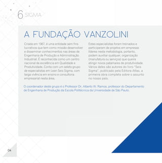 6 SIGMA
      A FUNDAÇÃO VANZOLINI                                                                      Os cursos estão disponíveis tanto na versão Manufatura quanto para Serviços:
       Criada em 1967, é uma entidade sem fins      Estes especialistas foram treinados e
       lucrativos que tem como missão desenvolver   participaram de projetos em empresas
       e disseminar conhecimentos nas áreas de      líderes nesta metodologia, portanto,        WHITE (YELLOW) BELT                                GREEN BELT EM LEAN
       Engenharia de Produção e Administração       podem auxiliar qualquer, organização
                                                                                                EM LEAN SEIS SIGMA                                 SEIS SIGMA
       Industrial. É reconhecida como um centro     (manufatura ou serviços) que queira
       nacional de excelência em Qualidade e        atingir novos patamares de produtividade.   Objetivo:                                          Objetivo:
       Produtividade. Conta com um seleto grupo     Vários deles são autores do livro “Seis     Formar especialistas (3º nível) na aplicação da    Formar especialistas (2º nível) na aplicação da
                                                                                                metodologia e das ferramentas básicas associadas   metodologia e das ferramentas básicas e intermediárias
       de especialistas em Lean Seis Sigma, com     Sigma”, publicado pela Editora Atlas, a     à metodologia Lean Seis Sigma.                     da metodologia Lean Seis Sigma.
       larga vivência em ensino e consultoria       primeira obra completa sobre o assunto                                                         Público-alvo:
                                                                                                Público-alvo:
       empresarial nesta área.                      no nosso país.                              Supervisores, Engenheiros, Estatísticos,           Gerentes, Supervisores, Engenheiros, Estatísticos,
                                                                                                Administradores de Empresas e Técnicos que         Administradores de Empresas e Técnicos que
                                                                                                participarão como membros da equipe de projetos    participarão como líderes em projetos Lean Seis Sigma.
      O coordenador deste grupo é o Professor Dr. Alberto W. Ramos, professor do Departamento   Lean Seis Sigma.
      de Engenharia de Produção da Escola Politécnica da Universidade de São Paulo.                                                                Conteúdo:
                                                                                                Conteúdo:                                          - Seleção de projetos e pessoas;
                                                                                                - Equipe Lean Seis Sigma;                          - Metodologia DMAIC;
                                                                                                - Mapeamento de processos;                         - Mapeamento de Processos;
                                                                                                - Capacidade de processos;                         - Análise do sistema de medição;
                                                                                                - Ferramentas básicas da qualidade;                - Capacidade Sigma;
                                                                                                - Análise do modo e efeito da falha (FMEA);        - Ferramentas estatísticas básicas;
                                                                                                - Diagrama e matriz de causa e efeito;             - Testes de hipóteses;
                                                                                                - Plano de ação para melhorias;                    - Correlação e regressão simples;
                                                                                                - Benchmarking;                                    - Benchmarking;
                                                                                                - Sistema à prova de falhas (poka yoke);           - Sistema à prova de falhas (poka yoke);
                                                                                                - Gráficos de controle.                            - Gráficos de controle.
                                                                                                Carga horária:                                     Carga horária:
                                                                                                16 horas (curso oferecido somente “In Company”).   80 horas (curso oferecido nas modalidades “aberto”
                                                                                                                                                   e “In Company”).




04                                                                                                                                                                                                          13
 