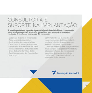 6 SIGMA
      TREINAMENTO E EDUCAÇÃO                                                                                             CONSULTORIA E
      EM LEAN SEIS SIGMA                                                                                                 SUPORTE NA IMPLANTAÇÃO
      ESTRATÉGIA LEAN SEIS SIGMA                           LIDERANÇA EM LEAN SEIS                                        O modelo adotado na implantação da metodologia Lean Seis Sigma é reconhecido
      (VISÃO EXECUTIVA)                                    SIGMA (CHAMPIONS)                                             como sendo um dos mais avançados que existem para assegurar o sucesso na
                                                                                                                         realização de mudanças na empresa. Ele contempla:
      Objetivo:                                            Objetivo:
      Fornecer uma visão geral da metodologia Lean Seis    Fornecer uma visão mais profunda da metodologia               - Elaboração do plano de implantação;         Os treinamentos são conduzidos com
      Sigma, suas etapas e processo de implantação na      Lean Seis Sigma à Liderança da empresa,
      empresa.                                             preparando-a para a implantação.
                                                                                                                         - Apoio na seleção de projetos;               modernos recursos didáticos, mediante
                                                                                                                         - Apoio na seleção dos especialistas;         resolução intensiva de estudos de caso
       Público-alvo:                                       Público-alvo:
                                                           Diretores, Gerentes, Consultores, Engenheiros, Estatísticos   - Capacitação da liderança da empresa;        e exercícios práticos, dinâmicas etc.
       Diretores, Gerentes, Consultores, Engenheiros,
       Estatísticos e Administradores de Empresas que      e Administradores de Empresas que necessitem conhecer         - Treinamento de especialistas em vários      O principal diferencial da Fundação Vanzolini
       desejam uma breve introdução ao Lean Seis Sigma.    o Lean Seis Sigma em maiores detalhes.                           níveis (Master Black Belts, Black Belts,   é que qualquer curso pode ser montado ou
      Conteúdo:                                            Conteúdo:                                                       Green Belts e White/ Yellow Belts);         adaptado em função das necessidades
      - Introdução ao Lean + Seis Sigma;                   - Introdução ao Lean Seis Sigma;                              - Suporte aos projetos dos Especialistas      específicas da empresa e ministrado
      - Seleção de projetos e da equipe Lean Seis Sigma;   - Seleção de projetos e da equipe Lean Seis Sigma;
                                                           - Etapas da metodologia: DMAIC;                                 (coaching).                                 “In Company”, ou em seus laboratórios
      - Etapas da metodologia: DMAIC;
      - Implantação na empresa.                            - Definição: seleção de projetos e de pessoas;                                                              localizados na Av. Paulista.
                                                           - Mediação: avaliação de sistemas de medição e
      Carga horária:                                         capacidade Sigma;
      8 horas (curso oferecido somente “In Company”).      - Análise de dados e de processos;
                                                           - Melhoria: manufatura enxuta, DOE e Benchmarking;
                                                           - Controle: (poka yoke), padronização e CEP;
                                                           - Papel da liderança;
                                                           - Implantação na empresa.
                                                           Carga horária:
                                                           24 horas (curso oferecido somente “In Company”).




12                                                                                                                                                                                                                     05
 