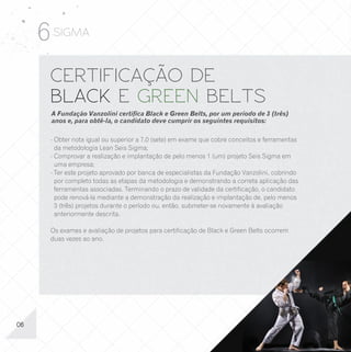 6 SIGMA
      CERTIFICAÇÃO DE                                                                          OUTROS CURSOS
      BLACK E GREEN BELTS                                                                      DE FERRAMENTAS
      A Fundação Vanzolini certifica Black e Green Belts, por um período de 3 (três)
      anos e, para obtê-la, o candidato deve cumprir os seguintes requisitos:                  LEAN SEIS SIGMA
      - Obter nota igual ou superior a 7,0 (sete) em exame que cobre conceitos e ferramentas   A Fundação Vanzolini possui uma gama variada de treinamentos
        da metodologia Lean Seis Sigma;                                                        disponíveis aos seus clientes. Além destes listados abaixo, outros
      - Comprovar a realização e implantação de pelo menos 1 (um) projeto Seis Sigma em        podem ser desenvolvidos ou adaptados conforme a sua necessidade:
        uma empresa;
      - Ter este projeto aprovado por banca de especialistas da Fundação Vanzolini, cobrindo   - Análise da capacidade de processos;       - Engenharia da qualidade;
        por completo todas as etapas da metodologia e demonstrando a correta aplicação das     - Análise de dados com Minitab®;            - Estatística aplicada (básica e avançada);
        ferramentas associadas. Terminando o prazo de validade da certificação, o candidato    - Avaliação de sistemas de mediação;        - Estatística multivariada;
        pode renová-la mediante a demonstração da realização e implantação de, pelo menos      - CEP – Controle estatístico de processo    - Ferramentas básicas e avançadas
        3 (três) projetos durante o período ou, então, submeter-se novamente à avaliação         (níveis básico e avançado);                 da qualidade;
        anteriormente descrita.                                                                - CEP para indústria de processo contínuo
                                                                                                                  v
                                                                                                                                           - Inspeção por amostragem;
                                                                                                 e em bateladas;                           - Liderança em Lean Seis Sigma
      Os exames e avaliação de projetos para certificação de Black e Green Belts ocorrem       - CEP para indústria farmacêutica             (Champions);
      duas vezes ao ano.                                                                         e alimentícia;                            - Metodologia de análise e solução
                                                                                               - CEP para pequenos lotes;                    de problemas.
                                                                                               - Confiabilidade aplicada;
                                                                                               - Delineamento de experimentos
                                                                                                 (níveis básico e avançado);




06                                                                                                                                                                                       11
 