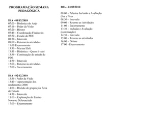 PROGRAMAÇÃO SEMANA                   DIA - 03/02/2010
    PEDAGÓGICA
                                     08:00 – Palestra Inclusão e Avaliação
                                     (Iva e Neta
DIA - 01/02/2010                     08:50 – Intervalo
07:00 – Dinâmica do Anjo             09:00 – Retorno as Atividades
07:10 – Poder da Visão               11:00 – Encerramento
07:20 – Diretor                      13:30 – Inclusão e Avaliação
07:40 – Coordenação Financeira       (continuação)
07:50 – Estudo do PDE                14:50 – Intervalo
08:50 – Intervalo                    15:00 – Retorno as atividades
09:00 – Retorno às atividades        16:00 – Debate
11:00 Encerramento                   17:00 - Encerramento
13:30 – Marina Elali
13:35 – Dinâmica – Quem é você
13:50 – Continuação do estudo do
PDE
14:50 – Intervalo
15:00 – Retorno às atividades
17:00 - Encerramento


DIA - 02/02/2010
13:30 - Poder da Visão
13:40 – Apresentação dos
rendimentos 2008
14:00 – Divisão de grupos por Área
de Estudo
14:50 – Intervalo
15:00 – Explanação do Ensino
Noturno Diferenciado
17:00 – Encerramento
 