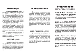 Programação:
         APRESENTAÇÃO                             OBJETIVO ESPECÍFICO                        SEXTA-FEIRA (05/03/2010)
        O Seminário Estadual Contra a
Privatização da ECT e os Correios do
                                                     É intenção do evento conscientizar      16:30h - 1ª Mesa: A Corrupção nos
                                              e preparar os trabalhadores dos Correios
Brasil S.A. é uma realização do Sindicato                                                    Poderes Judiciário, Executivo,
                                              através de um estudo técnico, jurídico e
dos Trabalhadores dos Correios do Piauí -
                                              político sobre o relatório do GTI (Grupo de    Legislativo e Ministério Público.
SINTECT-PI, em atendimento a uma das
                                              Trabalho Interministerial) elaborado em        Com os promotores de justiça Leida Diniz
deliberações do Seminário Nacional,
                                              conjunto pelos Ministérios do                  e Francisco de Jesus.
organizado pelo Bloco dos 17 Sindicatos e
                                              Planejamento, da Casa Civil e das
Oposições à Fentect Contra o ACT Bianual
                                              Comunicações, que tem como intenção            17:30h - 2ª Mesa: Conjuntura
e os Correios S.A, realizada no Rio de
                                              fazer uma reestruturação na Empresa
Janeiro nos dias 30 e 31/01/2010.                                                            Política Nacional e Internacional
                                              Brasileira dos Correios e Telégrafos (ECT),
        Este é o primeiro evento deste tipo                                                  A Reorganização do movimento sindical e
                                              transformando-a em Correios do Brasil
organizado pelo SINTECT-PI e comemora                                                        possível fusão das centrais sindicais
                                              S.A.).
os 21 anos da entidade, fundada em 27 de                                                     Conlutas e Intersindical. Com José Maria
fevereiro de 1989 com a importante missão                                                    de Almeida, presidente nacional do PSTU
de conscientizar e lutar para defender os                                                    e coordenador nacional da Conlutas, Gesa
direitos dos trabalhadores dos Correios do                                                   Linhares Correia e Lujam Maria Bacelar
Piauí.                                          QUEM PODE PARTICIPAR?                        de Miranda, coordenadoras nacionais da
        O Seminário reinaugura ainda a                                                       Intersindical.
sede da entidade que agora conta com o               O Seminário é aberto a todos os
Auditório Getúlio Pereira, com espaço         trabalhadores e as entidades sociais, tendo
para 300 trabalhadores.                       como público-alvo os trabalhadores dos         19:00h - Palestra sobre a Alienação
                                              Correios e será dividido em dois               Política e/ou Conciliação de Classe do
                                              momentos: no dia 05, com uma análise da        Governo do PT. Com Pedro Paulo de
        OBJETIVO GERAL                                                                       Abreu Pinheiro, presidente do Sintect-MG
                                              conjuntura política nacional e internacional
                                              e no dia 06, com temas mais específicos        e coordenador nacional da Causa Operária
       Conscientizar e fazer um chamado       relacionados à ECT.                            .
aos trabalhadores de outras categorias e a                                                   20:00h - Encerramento das ativida-
sociedade em geral para a defesa dos                                                         des do primeiro dia com Coffee
Correios contra a proposta do governo de                                                     Break.
transformá-lo em Correios do Brasil S.A.,
que na verdade é a privatização da ECT.
 