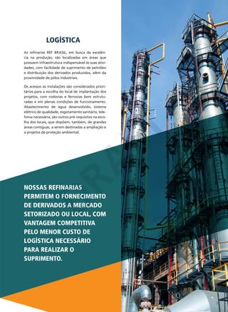 LOGÍSTICA
As refinarias REF BRASIL, em busca da excelência na produção, são localizadas em áreas que
possuem infraestrutura indispensável às suas atividades, com facilidade de suprimento de petróleo
e distribuição dos derivados produzidos, além da
proximidade de pólos industriais.

D
RA
FT

Os acessos às instalações são considerados prioritários para a escolha do local de implantação dos
projetos, com rodovias e ferrovias bem estruturadas e em plenas condições de funcionamento.
Abastecimento de água desenvolvido, sistema
elétrico de qualidade, esgotamento sanitário, telefonia necessária, são outros pré-requisitos na escolha dos locais, que dispõem, também, de grandes
áreas contíguas, a serem destinadas a ampliação e
a projetos de proteção ambiental.

NOSSAS REFINARIAS
PERMITEM O FORNECIMENTO
DE DERIVADOS A MERCADO
SETORIZADO OU LOCAL, COM
VANTAGEM COMPETITIVA
PELO MENOR CUSTO DE
LOGÍSTICA NECESSÁRIO
PARA REALIZAR O
SUPRIMENTO.

3

 