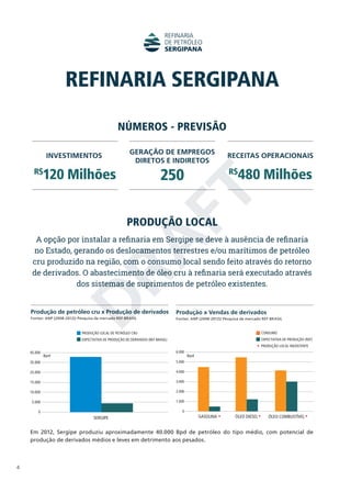 REFINARIA SERGIPANA
NÚMEROS - PREVISÃO
INVESTIMENTOS

GERAÇÃO DE EMPREGOS
DIRETOS E INDIRETOS

250

120 Milhões

R$

480 Milhões

D
RA
FT

R$

RECEITAS OPERACIONAIS

PRODUÇÃO LOCAL

A opção por instalar a refinaria em Sergipe se deve à ausência de refinaria
no Estado, gerando os deslocamentos terrestres e/ou marítimos de petróleo
cru produzido na região, com o consumo local sendo feito através do retorno
de derivados. O abastecimento de óleo cru à refinaria será executado através
dos sistemas de suprimentos de petróleo existentes.
Produção de petróleo cru x Produção de derivados

Produção x Vendas de derivados

Fontes: ANP (2008-2012)/ Pesquisa de mercado REF BRASIL

Fontes: ANP (2008-2012)/ Pesquisa de mercado REF BRASIL

PRODUÇÃO LOCAL DE PETRÓLEO CRU

CONSUMO

EXPECTATIVA DE PRODUÇÃO DE DERIVADOS (REF BRASIL)

EXPECTATIVA DE PRODUÇÃO (REF)
PRODUÇÃO LOCAL INEXISTENTE

45.000

6.000

Bpd

35.000
25.000

4.000

15.000

3.000

10.000

2.000

5.000

Bpd

5.000

1.000
0

0

SERGIPE

GASOLINA

ÓLEO DIESEL

ÓLEO COMBUSTÍVEL

Em 2012, Sergipe produziu aproximadamente 40.000 Bpd de petróleo do tipo médio, com poten­ial de
c
produção de derivados médios e leves em detrimento aos pesados.

4

 