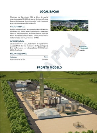 LOCALIZAÇÃO
Município de Carmópolis (SE), a 45km da capital
Aracaju. Área de 121.000 m2, que se destaca pela localização privilegiada, dentro do maior centro produtor
e distribuidor de petróleo do estado.

CARACTERÍSTICAS
Logística especial para recebimento da matéria prima
(petróleo cru), vindo da Estação Coletora de Bonsucesso da Petrobras (4km), e distribuição de produtos
finais através de conexão direta com o principal eixo
rodoviário do estado, a Rodovia BR 101.

INFRAESTRUTURA
Abastecimento de água, tratamento de esgoto e resíduos do SAAE (Serviço Autônomo de Água e Esgoto).
Energia fornecida por Subestação da ENERGISA com
69 kV. Telefonia.

D
RA
FT

MALHA RODOVIÁRIA
Rodovias

Rodovia Federal – BR 101

BR235
Itabaiana

BR101

REFINARIA
SERGIPANA
Aracaju

Estância

Rotas

Norte-Sul

PROJETO MODELO

5

 