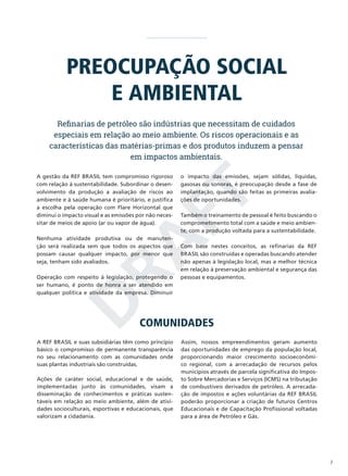 PREOCUPAÇÃO SOCIAL
E AMBIENTAL
Refinarias de petróleo são indústrias que necessitam de cuidados
especiais em relação ao meio ambiente. Os riscos operacionais e as
características das matérias-primas e dos produtos induzem a pensar
em impactos ambientais.
o impacto das emissões, sejam sólidas, líquidas,
gasosas ou sonoras, é preocupação desde a fase de
implantação, quando são feitas as primeiras avaliações de oportunidades.

D
RA
FT

A gestão da REF BRASIL tem compromisso rigoroso
com relação à sustentabilidade. Subordinar o desenvolvimento da produção a avaliação de riscos ao
ambiente e à saúde humana é prioritário, e justifica
a escolha pela operação com Flare Horizontal que
diminui o impacto visual e as emissões por não necessitar de meios de apoio (ar ou vapor de água).

Nenhuma atividade produtiva ou de manutenção será realizada sem que todos os aspectos que
possam causar qualquer impacto, por menor que
seja, tenham sido avaliados.
Operação com respeito à legislação, protegendo o
ser humano, é ponto de honra a ser atendido em
qualquer política e atividade da empresa. Diminuir

Também o treinamento de pessoal é feito buscando o
comprometimento total com a saúde e meio ambiente, com a produção voltada para a sustentabilidade.
Com base nestes conceitos, as refinarias da REF
BRASIL são construídas e operadas buscando atender
não apenas à legislação local, mas a melhor técnica
em relação à preservação ambiental e segurança das
pessoas e equipamentos.

COMUNIDADES

A REF BRASIL e suas subsidiárias têm como princípio
básico o compromisso de permanente transparência
no seu relacionamento com as comunidades onde
suas plantas industriais são construídas.
Ações de caráter social, educacional e de saúde,
implementadas junto às comunidades, visam a
disseminação de conhecimentos e práticas sustentáveis em relação ao meio ambiente, além de atividades socioculturais, esportivas e educacionais, que
valorizam a cidadania.

Assim, nossos empreendimentos geram aumento
das oportunidades de emprego da população local,
proporcionando maior crescimento socioeconômico regional, com a arrecadação de recursos pelos
municípios através de parcela significativa do Imposto Sobre Mercadorias e Serviços (ICMS) na tributação
de combustíveis derivados de petróleo. A arrecadação de impostos e ações voluntárias da REF BRASIL
poderão proporcionar a criação de futuros Centros
Educacionais e de Capacitação Profissional voltadas
para a área de Petróleo e Gás.

7

 