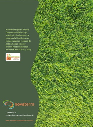 www.novaterraambiental.com.br
19 3385 5535
contato@novaterraambiental.com.br
A Novaterra apoia o Projeto
Composta-no-Bairro cujo
objetivo é a implantação de
espaços distribuídos para a
compostagem de resíduos de
poda em áreas urbanas
(Premio Responsabilidade
Ambiental RAC-Sanasa, 2010).
 