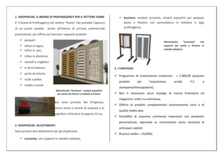 1. SHOPHOUSE: IL BRAND DI PROFINAGENCY PER IL SETTORE HOME                       business: modulo scrivania, moduli espositivi per parquet,
E’ il brand di Profinagency nel settore “home” che prevede l’aperura              porte e finestre con pannellatura in listellare e logo
di un punto vendita       anche all’interno di un’area commerciale                profinagency

preesistente, per offrire sul mercato i seguenti prodotti:
    parquet;
                                                                                                                  Allestimento     “economy”   con
    Infissi in legno;                                                                                            supporti per porte e finestre in
    Infissi in pvc;                                                                                              metallo tubolare.

    Infissi in alluminio
    cancelli e ringhiere
    in ferro battuto;                                                       3. I VANTAGGI
    porte da Interni;
                                                                              Programma di investimento contenuto:        < 5.000,00 (acquisto
    stufe a pellet.
                                                                                prodotti       per     l’esposizione,     arredi,     P.C.      e
    mobili e arredi
                                                                                stampante/fotocopiatore);
                                Allestimento “business”, moduli espositivi
                                 per porte da interni e modulo scrivania      Non è necessario alcun impiego di risorse finanziarie sul
                                                                                magazzino: ordini su commessa;
                               Non sono previste fee d’ingresso,
                                                                              Offerta di prodotti complementari estremamente varia e di
                               canoni annui o minimi di acquisto e la
                                                                                qualità medio-alta;
                               superficie richiesta è di appena 35 mq.
                                                                              Possibilità di acquisire commesse importanti con preventivi
                                                                                personalizzati, operando su commissione senza necessità di
2. SHOPHOUSE: ALLESTIMENTI
                                                                                anticipare capitali;
Sono previsti due allestimenti per gli shophouse:
                                                                              Ricarico medio: > 35/40%;
    economy: con supporti in metallo tubolare;
 