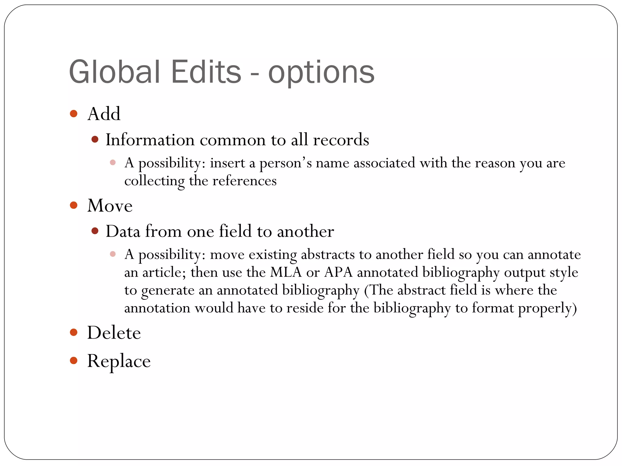 Global Edits - options Add Information common to all records A possibility: insert a person’s name associated with the reason you are collecting the references Move  Data from one field to another A possibility: move existing abstracts to another field so you can annotate an article; then use the MLA or APA annotated bibliography output style to generate an annotated bibliography (The abstract field is where the annotation would have to reside for the bibliography to format properly) Delete  Replace 