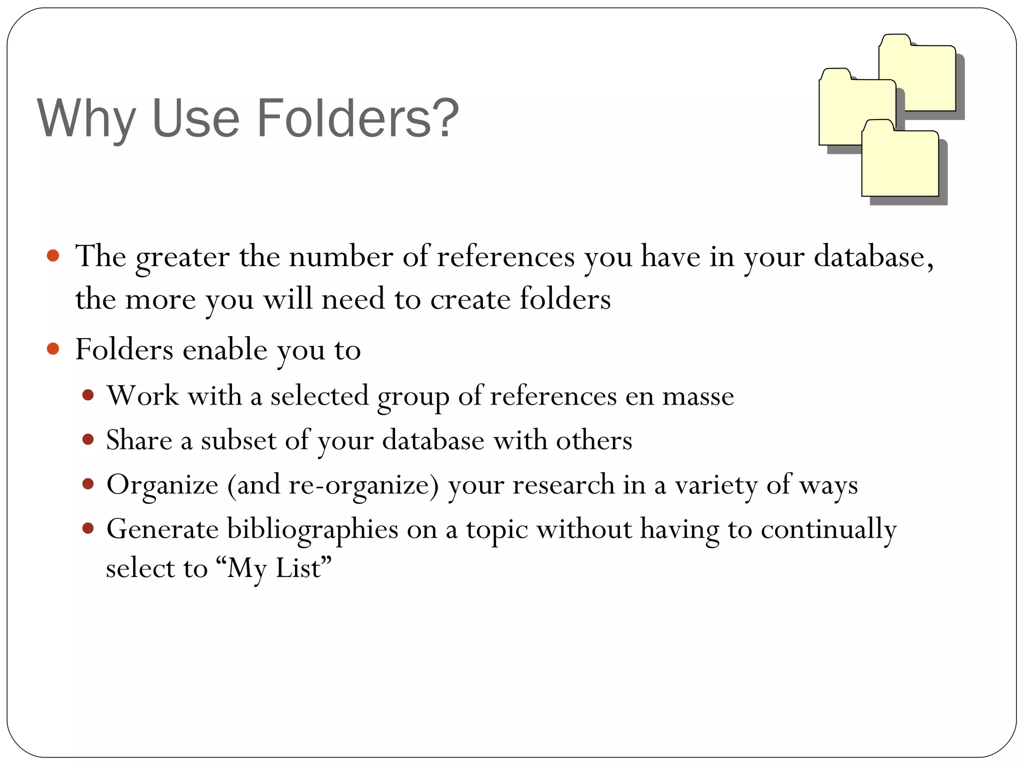 Why Use Folders? The greater the number of references you have in your database, the more you will need to create folders Folders enable you to  Work with a selected group of references en masse Share a subset of your database with others Organize (and re-organize) your research in a variety of ways Generate bibliographies on a topic without having to continually select to “My List” 