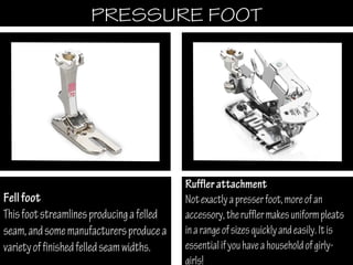 PRESSURE FOOTPRESSURE FOOT
Fellfoot
Thisfootstreamlinesproducingafelled
seam,andsomemanufacturersproducea
varietyoffinishedfelledseamwidths.
Rufflerattachment
Notexactlyapresserfoot,moreofan
accessory,therufflermakesuniformpleats
inarangeofsizesquicklyandeasily.Itis
essentialifyouhaveahouseholdofgirly-
girls!
 