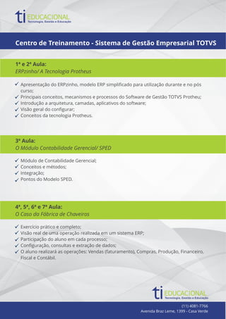 Tecnologia, Gestão e Educação
(11) 4081-7766
Avenida Braz Leme, 1399 - Casa Verde
1ª e 2ª Aula:
ERPzinho/ A Tecnologia Protheus
Apresentação do ERPzinho, modelo ERP simpliﬁcado para utilização durante e no pós
curso;
Principais conceitos, mecanismos e processos do Software de Gestão TOTVS Protheu;
Introdução a arquitetura, camadas, aplicativos do software;
Visão geral do conﬁgurar;
Conceitos da tecnologia Protheus.
3ª Aula:
O Módulo Contabilidade Gerencial/ SPED
Módulo de Contabilidade Gerencial;
Conceitos e métodos;
Integração;
Pontos do Modelo SPED.
Tecnologia, Gestão e Educação
Centro de Treinamento - Sistema de Gestão Empresarial TOTVS
4ª, 5ª, 6ª e 7ª Aula:
O Caso da Fábrica de Chaveiros
Exercício prático e completo;
Visão real de uma operação realizada em um sistema ERP;
Participação do aluno em cada processo;
Conﬁguração, consultas e extração de dados;
O aluno realizará as operações: Vendas (faturamento), Compras, Produção, Financeiro,
Fiscal e Contábil.
 