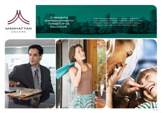 O primeiro    Manhattan Square. O primeiro endereço ThreeTop do mercado na Avenida Paralela terá
empreendimento   condomínios residenciais com total privacidade e complexos empresariais, além de um completo

  ThreeTop de    SmartMall com diversas opções em produtos e serviços. Um novo conceito de endereço para
                 Salvador, com acessos independentes e infra-estrutura completa de lazer e segurança.
   Salvador.




                                                                                                                Imagens Ilustrativas
 