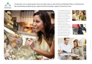 Viver em um lugar que facilita seu dia-a-dia com um SmartMall completo
de compras e serviços. Isso é praticidade. Isso é Manhattan.

                                             Viver no Manhattan Square é estar
                                             bem pertinho de tudo. Até porque o
                                             novo endereço de Salvador também
                                             vai contar com um SmartMall
                                             completo com diversas opções de
                                             produtos e serviços. Administrado
                                             pela Enashopp, o SmartMall
                                             Manhattan Square* terá farmácia,
                                             delicatessen, livraria, banco,
                                             restaurante e outros espaços que
                                             vão facilitar bastante a vida de quem
                                             mora ou trabalha por lá. Para comprar
                                             o pão quentinho de manhã, fazer
                                             compras no intervalo do almoço ou
                                             sacar o dinheiro no banco, basta ir
                                             ao SmartMall. Muito mais conforto,
                                             praticidade e qualidade de vida.




                                                                                                            *Mix de lojas em desenvolvimento. As lojas citadas são apenas sugestões.
                                                                                     Imagens Ilustrativas
 