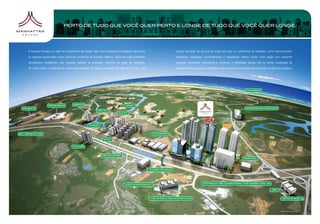 PERTO DE TUDO QUE VOCÊ QUER PERTO E LONGE DE TUDO QUE VOCÊ QUER LONGE.




A Avenida Paralela é o vetor de crescimento da cidade. Com uma localização privilegiada, tanto para   imensa variedade de serviços ao longo dos seus 16 quilômetros de extensão, como hipermercados,
os negócios quanto para o lazer, torna-se o endereço da Salvador moderna, palco dos mais inovadores   faculdades, shoppings, concessionárias e megastores, dentre outros. Uma região com excelente
lançamentos imobiliários, com elevados padrões de qualidade. Caminho da praia, do aeroporto,          aceitação residencial, empresarial e comercial. O Manhattan Square fica na melhor localização da
do Litoral Norte e endereço do Centro Administrativo da Bahia, a Avenida Paralela reúne, hoje, uma    Avenida Paralela, próximo a AlphaVille e com um retorno no sentido Iguatemi logo na saída do complexo.




                                                                                                                                                                                                  Mapa ilustrativo sem escala.
 