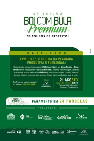 96 TO U RO S D E R ES P E I TO!
5 º L E I L Ã O
Confirme sua presença através
do telefone: (18) 3608-0999
segunda-feira às 19h30
Tatersal Rubico Carvalho
Durante a ExpoGenética
21 AGOSTO
EPMURAS®
, O IDIOMA DA PECUÁRIA
PRODUTIVA E FUNCIONAL!
PAGAMENTO EM 24 PARCELAS
Chegue antes e acompanhe o programa DBO/Boi com Bula em que Sidney Maschio e Tobias
Ferraz terão um bate-papo com a equipe da BrasilcomZ para falar sobre Avaliações Genéticas
e demonstrar na prática a ferramenta EPMURAS®
, uma maneira simples e objetiva para que
técnicos, criadores e mercado falem a mesma “língua” sobre morfologia em gado de corte.
AO VIVO
B A T E - P A P O
R E A L I Z A Ç Ã O
(16) 3203.8815
L E I L O E I R A S T R A N S M I S S Ã OL E I L Ã O O F I C I A LA P O I O
nelore
P R O M O T O R E S
A V A L I A Ç Õ E S
 