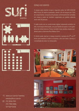 ESPAÇO DE EVENTOS

                              O espaço para eventos ocupa o segundo andar do SURI CEVICHE
                              BAR. Possui 24 metros quadrados, sendo 4,3m de largura por 5,6m
                              de comprimento. Comporta 20 pessoas confortavelmente sentadas
                              em mesas e pode ser também organizado em platéia cabendo
                              assim até 30 pessoas.


                              O salão conta com ar condicionado digital, tratamento acústico no
                              teto, iluminação dimerizada, uma pia/balcão de apoio e uma gela-
                              deira de vinhos brancos. Possui também duas janelas amplas que
                              abrem para a charmosa Rua Mateus Grou


                              O cliente pode reservar o espaço durante a semana de 2as as 5as
                              feiras para eventos à noite ou durante o dia com todo o serviço e
                              comodidade de estar no restaurante.




   www.suri.com.br/eventos
    eventos@suri.com.br
   (11) 3034.1763
    (11) 7780.5884
    55*126*51456
 
