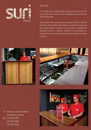 ISLA SURI

                              A ISLA SURI é uma unidade portátil que leva o Ceviche do Suri até
                              o seu evento com o mesmo frescor e qualidade que vc encontra no
                              SURI CEVICHE BAR.


                              Prática, a ISLA SURI , que ocupa um espaço de 1,5x1,5mm pode ser
                              montada e desmontada rapidamente, seu design foi criado para
                              ser um bufê moderno e seguro e por isso pode ser instalada em
                              ambientes internos e externos, atendendo às necessidades do
                              cliente. Entre no site www.suri.com.br/eventos, e saiba mais sobre
                              a Isla Suri.




   www.suri.com.br/eventos
    eventos@suri.com.br
   (11) 3034.1763
    (11) 7780.5884
    55*126*51456
 