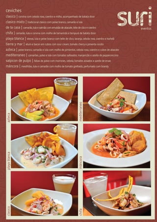 ceviches
clasico | corvina com cebola roxa, coentro e milho, acompanhado de batata doce
clasico mixto | tradicional clasico com peixe branco, camarão e lula
de la casa | camarão, lula e salmão com emulsão de abacate, leite de côco e coentro
chifa | camarão, lula e corvina com molho de tamarindo e tempurá de batata doce
playa blanca | vieiras, lula e peixe branco com leite de côco, laranja, cebola roxa, coentro e hortelã
tierra y mar | atum e bacon em cubos com sour cream, tomate cherry e pimenta rocoto
azteca | peixe branco, camarão e lula com molho de pimientos, cebola roxa, coentro e cubos de abacate
mediterraneo | camarões, polvo e lula com tomates salteados, manjericão e azeite de pepperonccino
salpicon de pulpo | fatias de polvo com morrones, cebola, tomates assados e azeite de ervas
máncora | mexilhões, lula e camarão com molho de tomate grelhado, perfumado com brandy


                                                                 mediterraneo
azteca
playa blanca




                                                                 máncora
clasico




                                                                 chifa
 